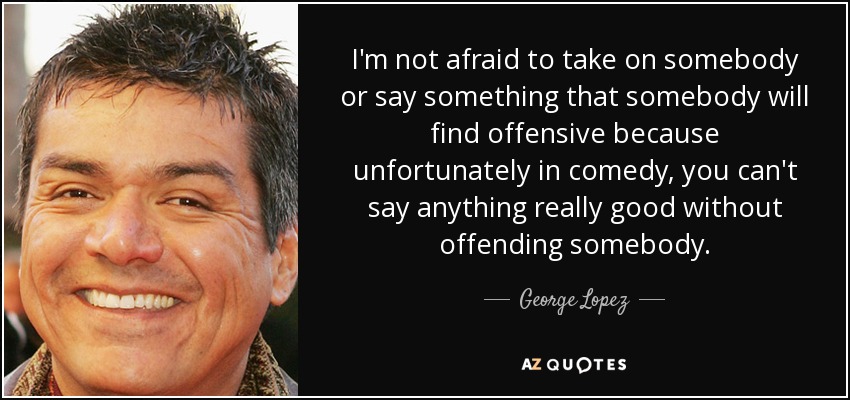 I'm not afraid to take on somebody or say something that somebody will find offensive because unfortunately in comedy, you can't say anything really good without offending somebody. - George Lopez