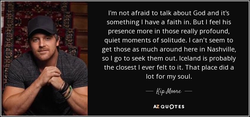 I'm not afraid to talk about God and it's something I have a faith in. But I feel his presence more in those really profound, quiet moments of solitude. I can't seem to get those as much around here in Nashville, so I go to seek them out. Iceland is probably the closest I ever felt to it. That place did a lot for my soul. - Kip Moore