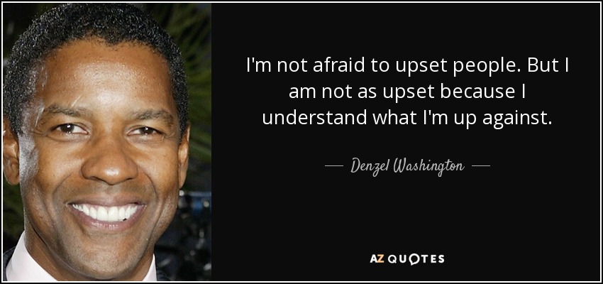 I'm not afraid to upset people. But I am not as upset because I understand what I'm up against. - Denzel Washington