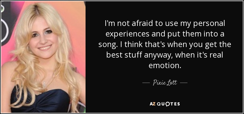 I'm not afraid to use my personal experiences and put them into a song. I think that's when you get the best stuff anyway, when it's real emotion. - Pixie Lott