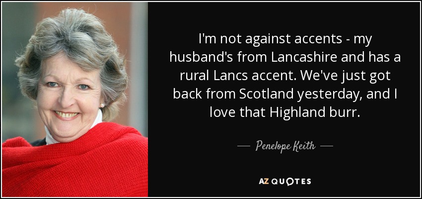 I'm not against accents - my husband's from Lancashire and has a rural Lancs accent. We've just got back from Scotland yesterday, and I love that Highland burr. - Penelope Keith