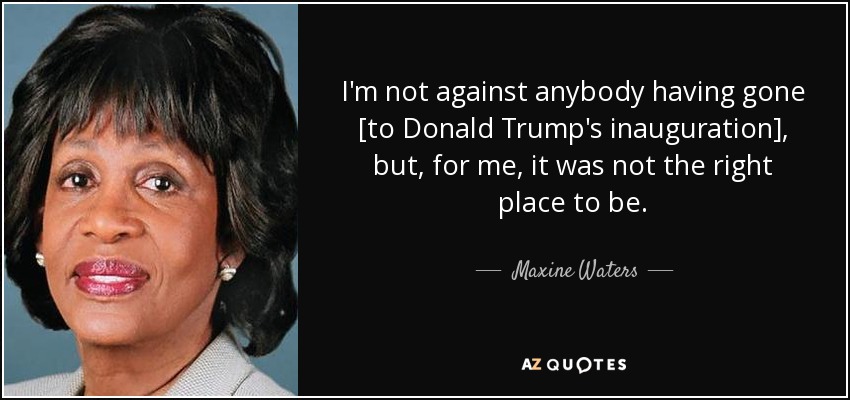 I'm not against anybody having gone [to Donald Trump's inauguration], but, for me, it was not the right place to be. - Maxine Waters