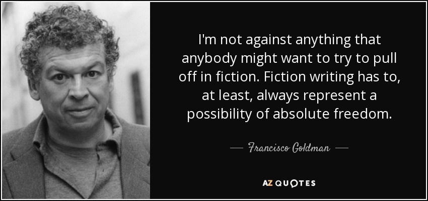 I'm not against anything that anybody might want to try to pull off in fiction. Fiction writing has to, at least, always represent a possibility of absolute freedom. - Francisco Goldman