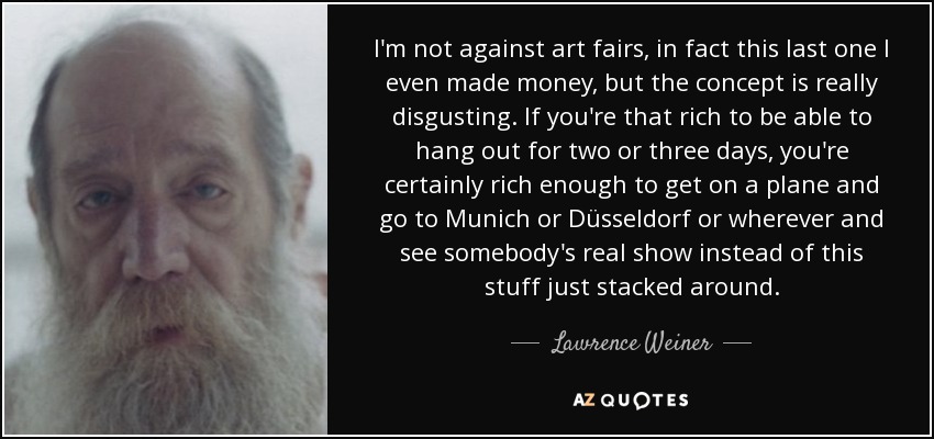 I'm not against art fairs, in fact this last one I even made money, but the concept is really disgusting. If you're that rich to be able to hang out for two or three days, you're certainly rich enough to get on a plane and go to Munich or Düsseldorf or wherever and see somebody's real show instead of this stuff just stacked around. - Lawrence Weiner