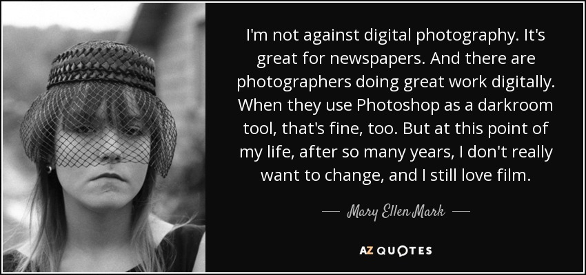 I'm not against digital photography. It's great for newspapers. And there are photographers doing great work digitally. When they use Photoshop as a darkroom tool, that's fine, too. But at this point of my life, after so many years, I don't really want to change, and I still love film. - Mary Ellen Mark
