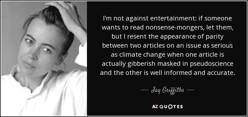 I'm not against entertainment: if someone wants to read nonsense-mongers, let them, but I resent the appearance of parity between two articles on an issue as serious as climate change when one article is actually gibberish masked in pseudoscience and the other is well informed and accurate. - Jay Griffiths