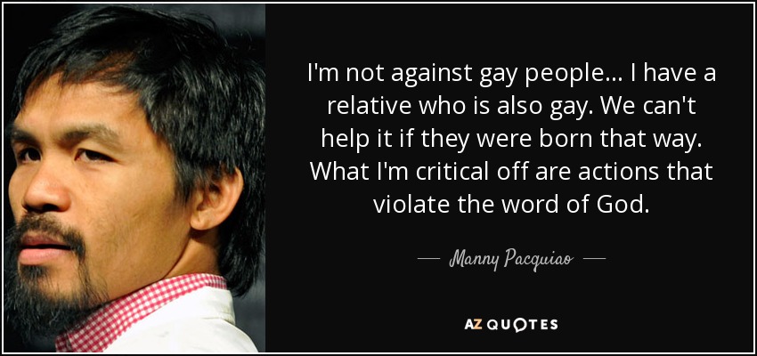 I'm not against gay people... I have a relative who is also gay. We can't help it if they were born that way. What I'm critical off are actions that violate the word of God. - Manny Pacquiao
