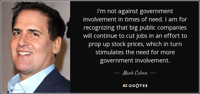 I'm not against government involvement in times of need. I am for recognizing that big public companies will continue to cut jobs in an effort to prop up stock prices, which in turn stimulates the need for more government involvement. - Mark Cuban