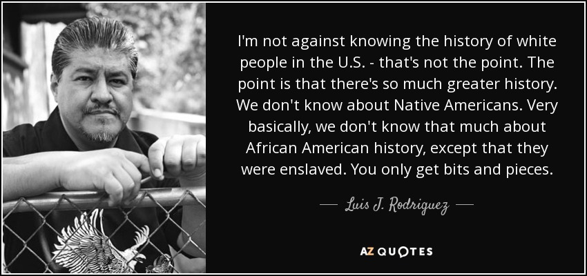 I'm not against knowing the history of white people in the U.S. - that's not the point. The point is that there's so much greater history. We don't know about Native Americans. Very basically, we don't know that much about African American history, except that they were enslaved. You only get bits and pieces. - Luis J. Rodriguez