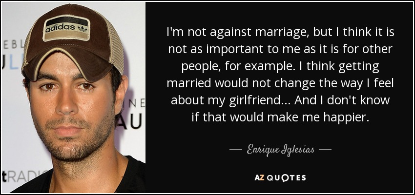 I'm not against marriage, but I think it is not as important to me as it is for other people, for example. I think getting married would not change the way I feel about my girlfriend... And I don't know if that would make me happier. - Enrique Iglesias