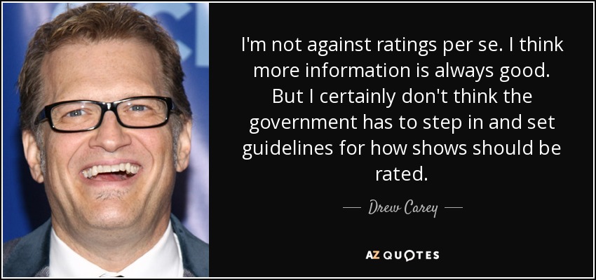 I'm not against ratings per se. I think more information is always good. But I certainly don't think the government has to step in and set guidelines for how shows should be rated. - Drew Carey