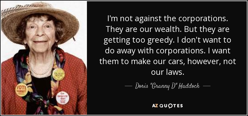 I'm not against the corporations. They are our wealth. But they are getting too greedy. I don't want to do away with corporations. I want them to make our cars, however, not our laws. - Doris 