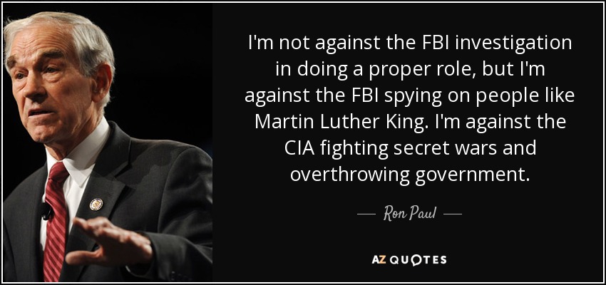 I'm not against the FBI investigation in doing a proper role, but I'm against the FBI spying on people like Martin Luther King. I'm against the CIA fighting secret wars and overthrowing government. - Ron Paul
