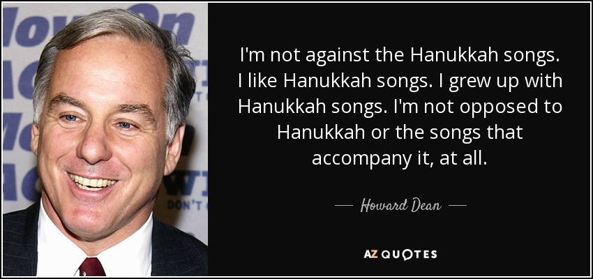 I'm not against the Hanukkah songs. I like Hanukkah songs. I grew up with Hanukkah songs. I'm not opposed to Hanukkah or the songs that accompany it, at all. - Howard Dean
