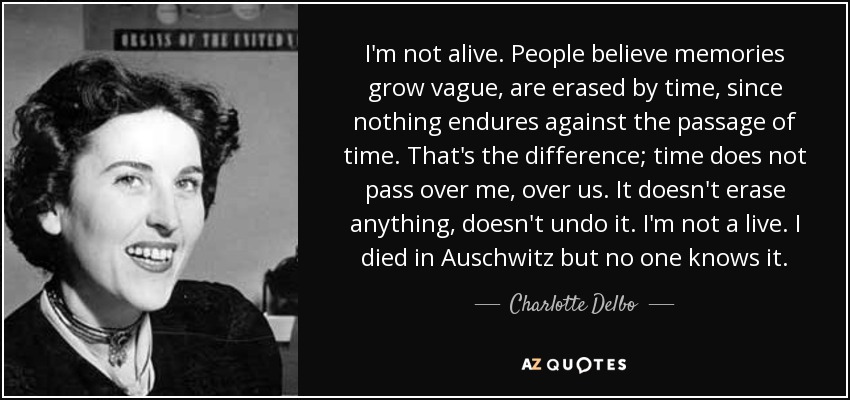 I'm not alive. People believe memories grow vague, are erased by time, since nothing endures against the passage of time. That's the difference; time does not pass over me, over us. It doesn't erase anything, doesn't undo it. I'm not a live. I died in Auschwitz but no one knows it. - Charlotte Delbo