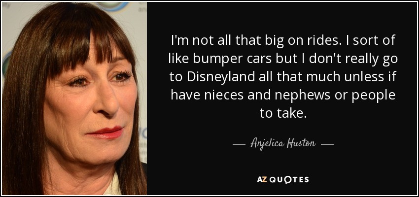 I'm not all that big on rides. I sort of like bumper cars but I don't really go to Disneyland all that much unless if have nieces and nephews or people to take. - Anjelica Huston