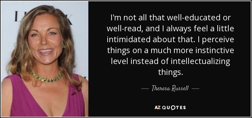 I'm not all that well-educated or well-read, and I always feel a little intimidated about that. I perceive things on a much more instinctive level instead of intellectualizing things. - Theresa Russell