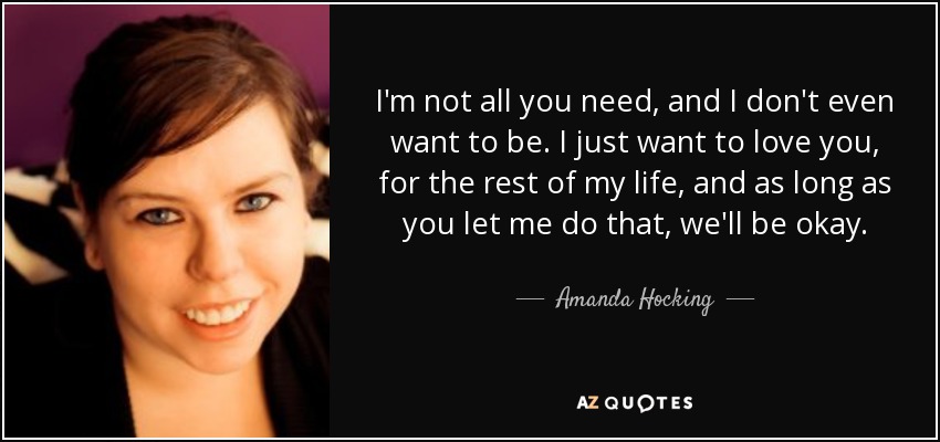 I'm not all you need, and I don't even want to be. I just want to love you, for the rest of my life, and as long as you let me do that, we'll be okay. - Amanda Hocking