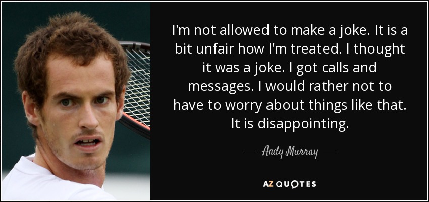 I'm not allowed to make a joke. It is a bit unfair how I'm treated. I thought it was a joke. I got calls and messages. I would rather not to have to worry about things like that. It is disappointing. - Andy Murray