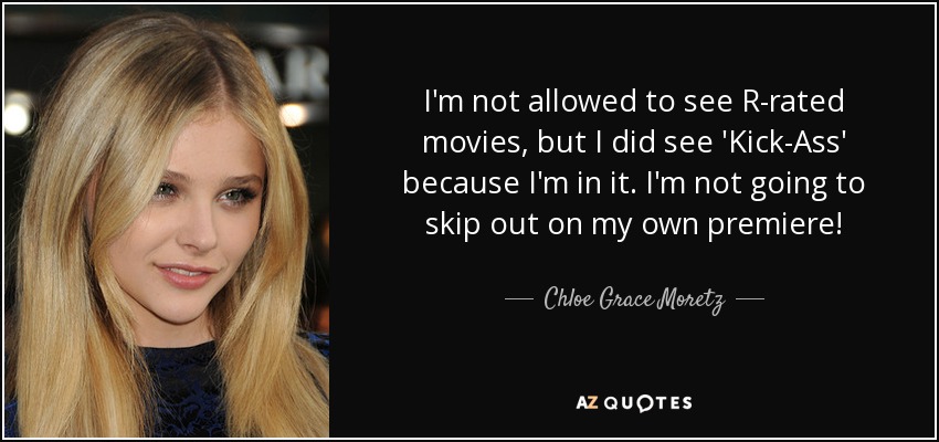 I'm not allowed to see R-rated movies, but I did see 'Kick-Ass' because I'm in it. I'm not going to skip out on my own premiere! - Chloe Grace Moretz