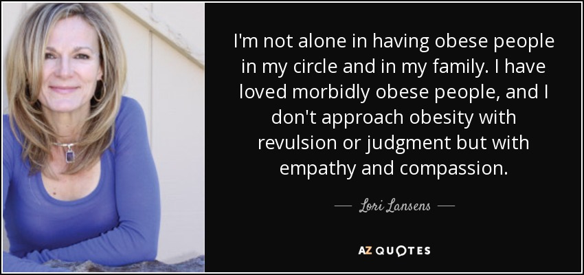I'm not alone in having obese people in my circle and in my family. I have loved morbidly obese people, and I don't approach obesity with revulsion or judgment but with empathy and compassion. - Lori Lansens