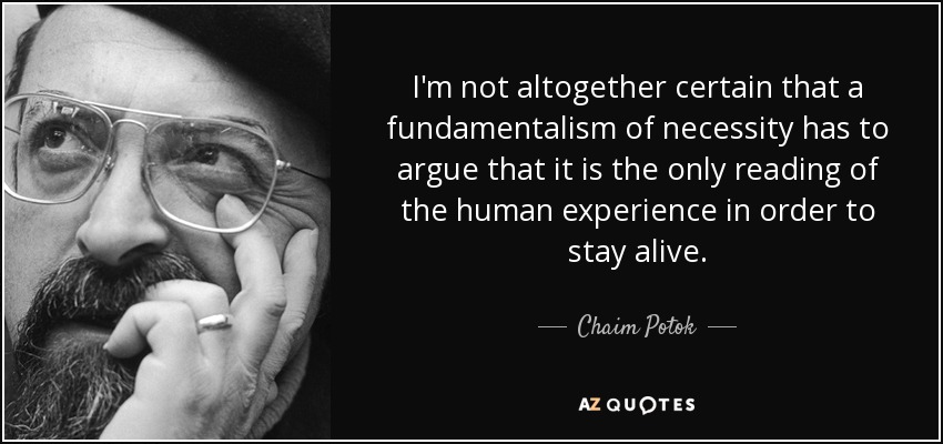 I'm not altogether certain that a fundamentalism of necessity has to argue that it is the only reading of the human experience in order to stay alive. - Chaim Potok