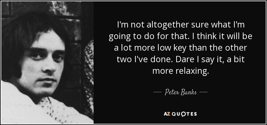 I'm not altogether sure what I'm going to do for that. I think it will be a lot more low key than the other two I've done. Dare I say it, a bit more relaxing. - Peter Banks