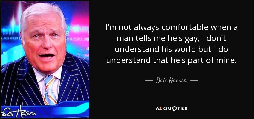 I'm not always comfortable when a man tells me he's gay, I don't understand his world but I do understand that he's part of mine. - Dale Hansen