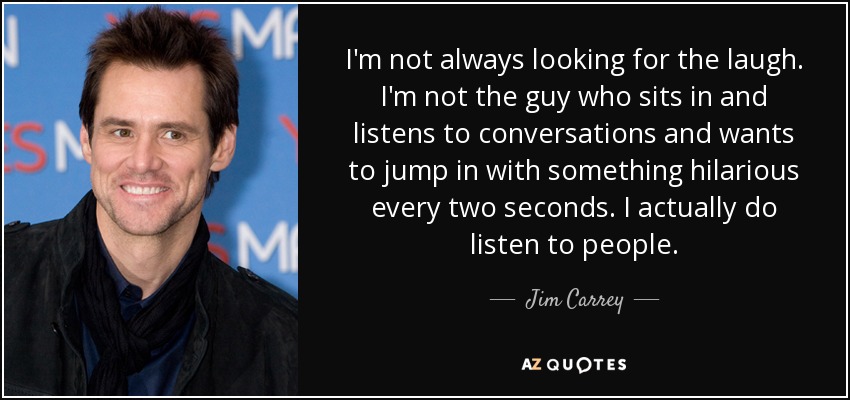 I'm not always looking for the laugh. I'm not the guy who sits in and listens to conversations and wants to jump in with something hilarious every two seconds. I actually do listen to people. - Jim Carrey