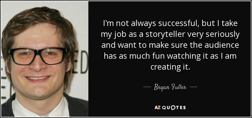 I'm not always successful, but I take my job as a storyteller very seriously and want to make sure the audience has as much fun watching it as I am creating it. - Bryan Fuller