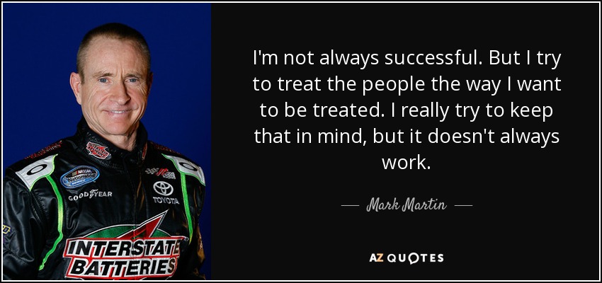 I'm not always successful. But I try to treat the people the way I want to be treated. I really try to keep that in mind, but it doesn't always work. - Mark Martin