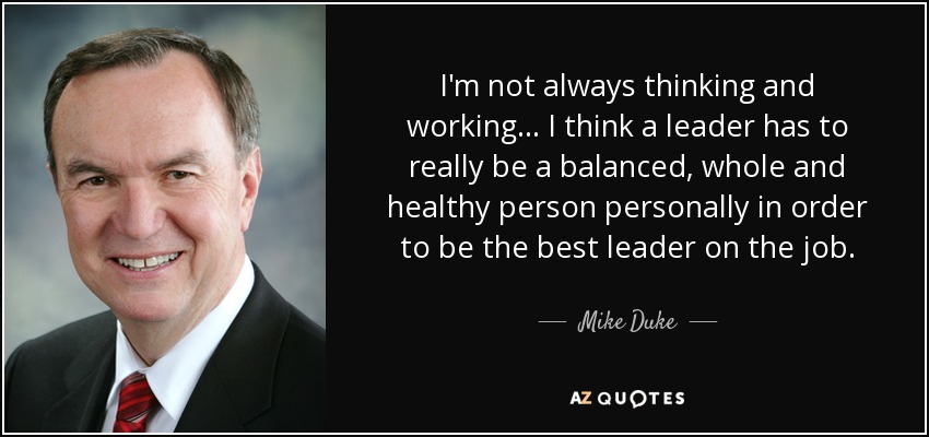 I'm not always thinking and working ... I think a leader has to really be a balanced, whole and healthy person personally in order to be the best leader on the job. - Mike Duke