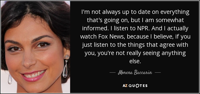 I'm not always up to date on everything that's going on, but I am somewhat informed. I listen to NPR. And I actually watch Fox News, because I believe, if you just listen to the things that agree with you, you're not really seeing anything else. - Morena Baccarin
