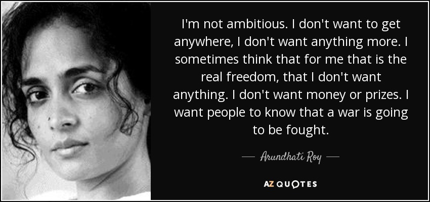 I'm not ambitious. I don't want to get anywhere, I don't want anything more. I sometimes think that for me that is the real freedom, that I don't want anything. I don't want money or prizes. I want people to know that a war is going to be fought. - Arundhati Roy