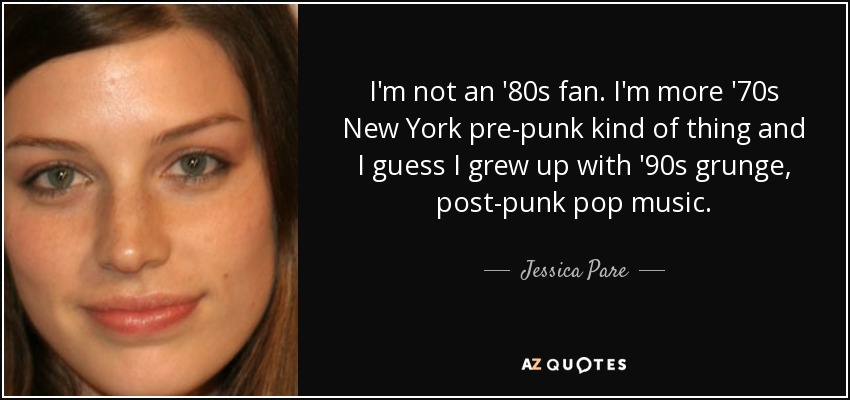I'm not an '80s fan. I'm more '70s New York pre-punk kind of thing and I guess I grew up with '90s grunge, post-punk pop music. - Jessica Pare