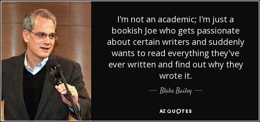 I'm not an academic; I'm just a bookish Joe who gets passionate about certain writers and suddenly wants to read everything they've ever written and find out why they wrote it. - Blake Bailey