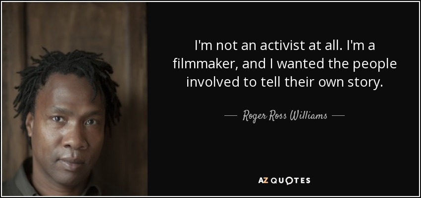 I'm not an activist at all. I'm a filmmaker, and I wanted the people involved to tell their own story. - Roger Ross Williams