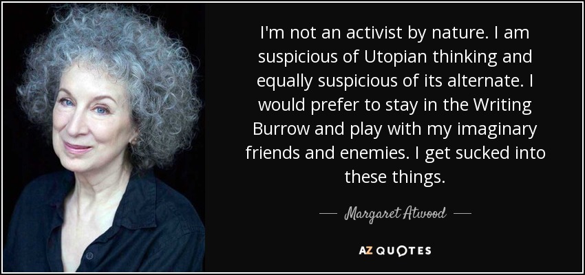 I'm not an activist by nature. I am suspicious of Utopian thinking and equally suspicious of its alternate. I would prefer to stay in the Writing Burrow and play with my imaginary friends and enemies. I get sucked into these things. - Margaret Atwood