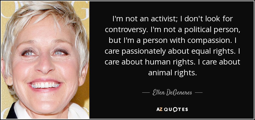 I'm not an activist; I don't look for controversy. I'm not a political person, but I'm a person with compassion. I care passionately about equal rights. I care about human rights. I care about animal rights. - Ellen DeGeneres