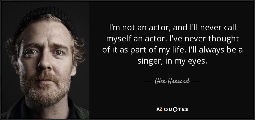 I'm not an actor, and I'll never call myself an actor. I've never thought of it as part of my life. I'll always be a singer, in my eyes. - Glen Hansard