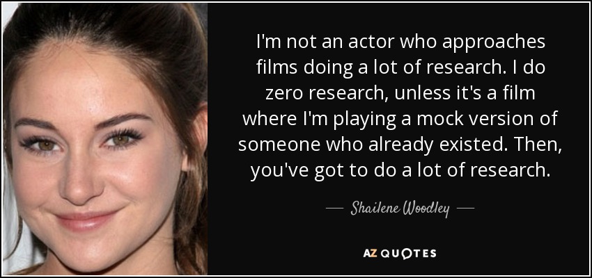 I'm not an actor who approaches films doing a lot of research. I do zero research, unless it's a film where I'm playing a mock version of someone who already existed. Then, you've got to do a lot of research. - Shailene Woodley