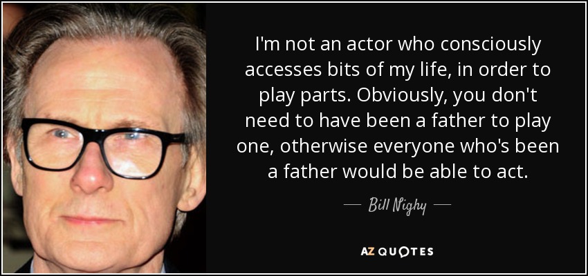 I'm not an actor who consciously accesses bits of my life, in order to play parts. Obviously, you don't need to have been a father to play one, otherwise everyone who's been a father would be able to act. - Bill Nighy