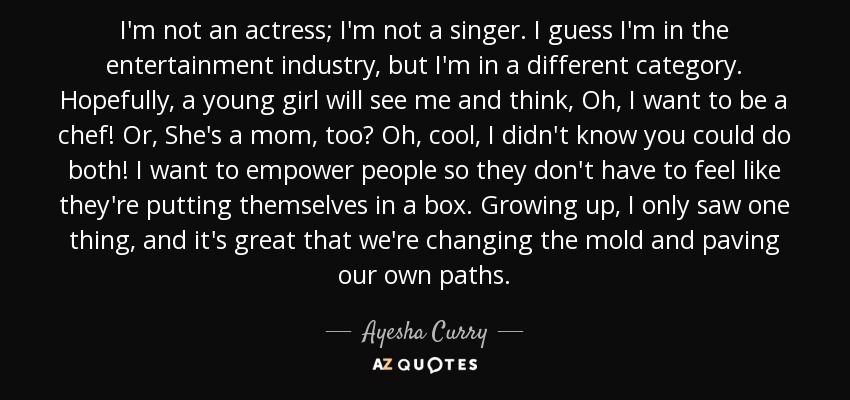 I'm not an actress; I'm not a singer. I guess I'm in the entertainment industry, but I'm in a different category. Hopefully, a young girl will see me and think, Oh, I want to be a chef! Or, She's a mom, too? Oh, cool, I didn't know you could do both! I want to empower people so they don't have to feel like they're putting themselves in a box. Growing up, I only saw one thing, and it's great that we're changing the mold and paving our own paths. - Ayesha Curry