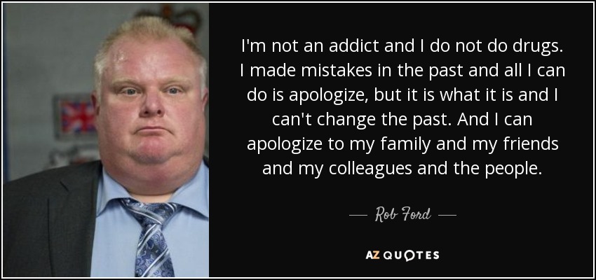 I'm not an addict and I do not do drugs. I made mistakes in the past and all I can do is apologize, but it is what it is and I can't change the past. And I can apologize to my family and my friends and my colleagues and the people. - Rob Ford