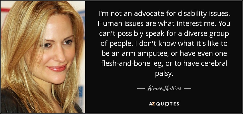 I'm not an advocate for disability issues. Human issues are what interest me. You can't possibly speak for a diverse group of people. I don't know what it's like to be an arm amputee, or have even one flesh-and-bone leg, or to have cerebral palsy. - Aimee Mullins