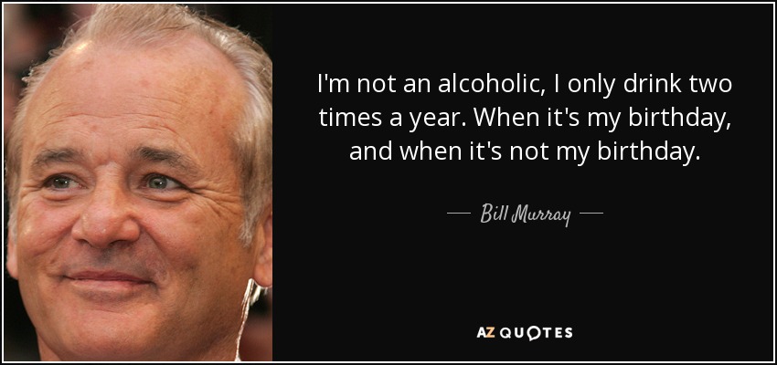 I'm not an alcoholic, I only drink two times a year. When it's my birthday, and when it's not my birthday. - Bill Murray