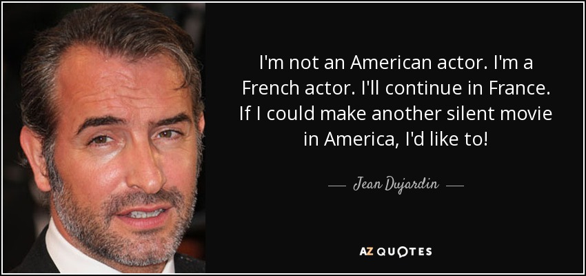 I'm not an American actor. I'm a French actor. I'll continue in France. If I could make another silent movie in America, I'd like to! - Jean Dujardin