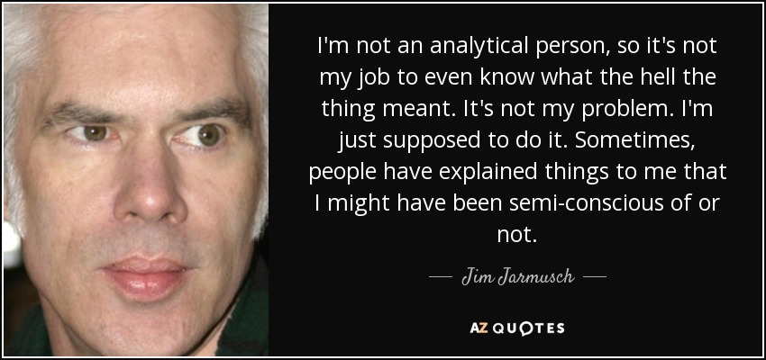 I'm not an analytical person, so it's not my job to even know what the hell the thing meant. It's not my problem. I'm just supposed to do it. Sometimes, people have explained things to me that I might have been semi-conscious of or not. - Jim Jarmusch