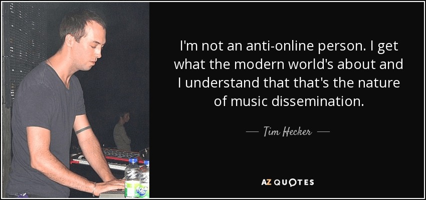 I'm not an anti-online person. I get what the modern world's about and I understand that that's the nature of music dissemination. - Tim Hecker