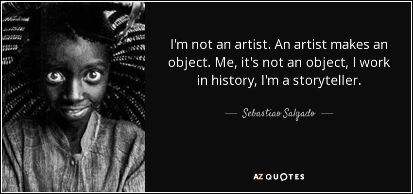 I'm not an artist. An artist makes an object. Me, it's not an object, I work in history, I'm a storyteller. - Sebastiao Salgado